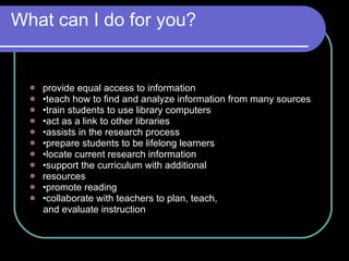 What can I do for you? provide equal access to information  • teach how to find and analyze information from many sources  • train students to use library computers  • act as a link to other libraries  • assists in the research process  • prepare students to be lifelong learners  • locate current research information  • support the curriculum with additional  resources  • promote reading  • collaborate with teachers to plan, teach,  and evaluate instruction  