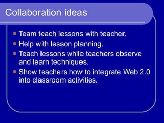 Collaboration ideas Team teach lessons with teacher. Help with lesson planning. Teach lessons while teachers observe and learn techniques. Show teachers how to integrate Web 2.0 into classroom activities.  