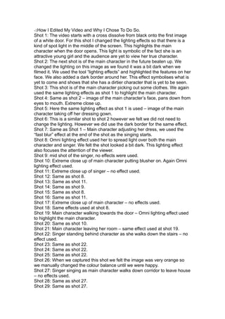 -1How I Edited My Video and Why I Chose To Do So.
Shot 1: The video starts with a cross dissolve from black onto the first image
of a white door. For this shot I changed the lighting effects so that there is a
kind of spot light in the middle of the screen. This highlights the main
character when the door opens. This light is symbolic of the fact she is an
attractive young girl and the audience are yet to view her true character.
Shot 2: The next shot is of the main character in the future beaten up. We
changed the lighting on this image as we found it was a bit dark when we
filmed it. We used the tool “lighting effects” and highlighted the features on her
face. We also added a dark border around her. This effect symbolises what is
yet to come and shows that she has a dirtier character that is yet to be seen.
Shot 3: This shot is of the main character picking out some clothes. We again
used the same lighting effects as shot 1 to highlight the main character.
Shot 4: Same as shot 2 – image of the main character’s face, pans down from
eyes to mouth. Extreme close up.
Shot 5: Here the same lighting effect as shot 1 is used – image of the main
character taking off her dressing gown.
Shot 6: This is a similar shot to shot 2 however we felt we did not need to
change the lighting. However we did use the dark border for the same effect.
Shot 7: Same as Shot 1 – Main character adjusting her dress, we used the
“fast blur” effect at the end of the shot as the singing starts.
Shot 8: Omni lighting effect used her to spread light over both the main
character and singer. We felt the shot looked a bit dark. This lighting effect
also focuses the attention of the viewer.
Shot 9: mid shot of the singer, no effects were used.
Shot 10: Extreme close up of main character putting blusher on. Again Omni
lighting effect used.
Shot 11: Extreme close up of singer – no effect used.
Shot 12: Same as shot 8.
Shot 13: Same as shot 11.
Shot 14: Same as shot 9.
Shot 15: Same as shot 8.
Shot 16: Same as shot 11.
Shot 17: Extreme close up of main character – no effects used.
Shot 18: Same effects used at shot 8.
Shot 19: Main character walking towards the door – Omni lighting effect used
to highlight the main character.
Shot 20: Same as shot 10.
Shot 21: Main character leaving her room – same effect used at shot 19.
Shot 22: Singer standing behind character as she walks down the stairs – no
effect used.
Shot 23: Same as shot 22.
Shot 24: Same as shot 22.
Shot 25: Same as shot 22.
Shot 26: When we captured this shot we felt the image was very orange so
we manually changed the colour balance until we were happy.
Shot 27: Singer singing as main character walks down corridor to leave house
– no effects used.
Shot 28: Same as shot 27.
Shot 29: Same as shot 27.
 