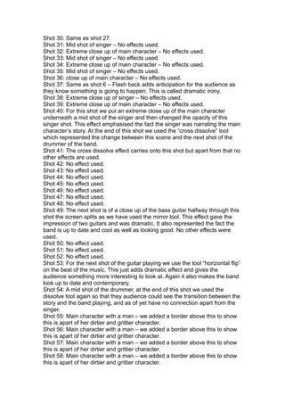 Shot 30: Same as shot 27.
Shot 31: Mid shot of singer – No effects used.
Shot 32: Extreme close up of main character – No effects used.
Shot 33: Mid shot of singer – No effects used.
Shot 34: Extreme close up of main character – No effects used.
Shot 35: Mid shot of singer – No effects used.
Shot 36: close up of main character – No effects used.
Shot 37: Same as shot 6 – Flash back adds anticipation for the audience as
they know something is going to happen. This is called dramatic irony.
Shot 38: Extreme close up of singer – No effects used.
Shot 39: Extreme close up of main character – No effects used.
Shot 40: For this shot we put an extreme close up of the main character
underneath a mid shot of the singer and then changed the opacity of this
singer shot. This effect emphasised the fact the singer was narrating the main
character’s story. At the end of this shot we used the “cross dissolve” tool
which represented the change between this scene and the next shot of the
drummer of the band.
Shot 41: The cross dissolve effect carries onto this shot but apart from that no
other effects are used.
Shot 42: No effect used.
Shot 43: No effect used.
Shot 44: No effect used.
Shot 45: No effect used.
Shot 46: No effect used.
Shot 47: No effect used.
Shot 48: No effect used.
Shot 49: The next shot is of a close up of the bass guitar halfway through this
shot the screen splits as we have used the mirror tool. This effect gave the
impression of two guitars and was dramatic. It also represented the fact the
band is up to date and cool as well as looking good. No other effects were
used.
Shot 50: No effect used.
Shot 51: No effect used.
Shot 52: No effect used.
Shot 53: For the next shot of the guitar playing we use the tool “horizontal flip”
on the beat of the music. This just adds dramatic effect and gives the
audience something more interesting to look at. Again it also makes the band
look up to date and contemporary.
Shot 54: A mid shot of the drummer, at the end of this shot we used the
dissolve tool again so that they audience could see the transition between the
story and the band playing, and as of yet have no connection apart from the
singer.
Shot 55: Main character with a man – we added a border above this to show
this is apart of her dirtier and grittier character.
Shot 56: Main character with a man – we added a border above this to show
this is apart of her dirtier and grittier character.
Shot 57: Main character with a man – we added a border above this to show
this is apart of her dirtier and grittier character.
Shot 58: Main character with a man – we added a border above this to show
this is apart of her dirtier and grittier character.
 