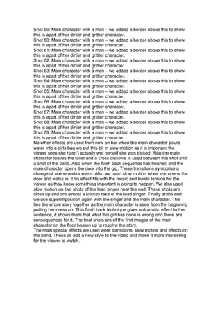 Shot 59: Main character with a man – we added a border above this to show
this is apart of her dirtier and grittier character.
Shot 60: Main character with a man – we added a border above this to show
this is apart of her dirtier and grittier character.
Shot 61: Main character with a man – we added a border above this to show
this is apart of her dirtier and grittier character.
Shot 62: Main character with a man – we added a border above this to show
this is apart of her dirtier and grittier character.
Shot 63: Main character with a man – we added a border above this to show
this is apart of her dirtier and grittier character.
Shot 64: Main character with a man – we added a border above this to show
this is apart of her dirtier and grittier character.
Shot 65: Main character with a man – we added a border above this to show
this is apart of her dirtier and grittier character.
Shot 66: Main character with a man – we added a border above this to show
this is apart of her dirtier and grittier character.
Shot 67: Main character with a man – we added a border above this to show
this is apart of her dirtier and grittier character.
Shot 68: Main character with a man – we added a border above this to show
this is apart of her dirtier and grittier character.
Shot 69: Main character with a man – we added a border above this to show
this is apart of her dirtier and grittier character.
No other effects are used from now on bar when the main character pours
water into a girls bag we put this bit in slow motion as it is important the
viewer sees she hasn’t actually wet herself she was tricked. Also the main
character leaves the toilet and a cross dissolve is used between this shot and
a shot of the band. Also when the flash back sequence has finished and the
main character opens the door into the gig. These transitions symbolise a
change of scene and/or event. Also we used slow motion when she opens the
door and walks in. This effect fits with the music and builds tension for the
viewer as they know something important is going to happen. We also used
slow motion on two shots of the lead singer near the end. These shots are
close up and are almost a Mickey take of the lead singer. Finally at the end
we use superimposition again with the singer and the main character. This
ties the whole story together as the main character is seen from the beginning
putting her dress on. This flash back technique gives a dramatic effect to the
audience, it shows them that what this girl has done is wrong and there are
consequences for it. The final shots are of the first images of the main
character on the floor beaten up to resolve the story.
The main special effects we used were transitions, slow motion and effects on
the band. These all add a new style to the video and make it more interesting
for the viewer to watch.
 