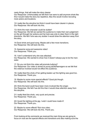 nasty things, that will make the story clearer.
Our Response: Unfortunately we felt that if we were to add anymore shots like
this it would make the story too repetitive. Also this would involve recruiting
more actors and locations.

12.I really like the storyline but think it could have been clearer in places.
Our Response: We will look into this.

13.I think the main character could be sluttier!
Our Response: We felt we wanted the audience to make their own judgement
on the girl through her actions and her look was only to steer them in the right
directions. We felt if she was any sluttier it would draw the attention away from
the story.

14.Good shots and good song. Maybe add a few more transitions.
Our Response: We will look into this.

15. Awesome song and awesome video!
Our Response: Thank you.

16. I don’t understand why she was attacked.
Our Response: We wanted to show how it doesn’t always pay to be the man-
eater.

17. Do you not think this video will promote bullying?
Our Response: Our video is aimed at young adults/teenagers so we felt that
the violence involved would not effect this audience.

18.I really liked the shots of her getting beaten up! the lighting was good too.
Our Response: Thank you.

19. Maybe try some more special effects? Good job though.
Our Response: We will look into this.

20.I think the band could have been more involved like the singer.
Our Response: We felt if we did this then it would draw attention away from
the storyline.

21.I really liked the shots, very quick and precise.
Our Response: Thank you.

22.I loved the lighting at the gig, I wish I could have made it!
Our Response: Thank you.

23. Maybe try some effects? But nice video.
Our Response: We will look into this. Thank you.


From looking at the comments we received the main thing we are going to
focus on now are the special effects and transitions and also making sure the
 