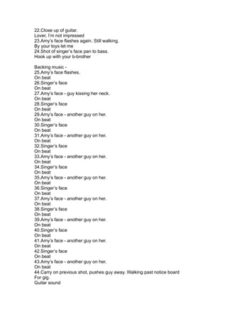 22.Close up of guitar.
Lover, I’m not impressed
23.Amy’s face flashes again. Still walking.
By your toys let me
24.Shot of singer’s face pan to bass.
Hook up with your b-brother

Backing music -
25.Amy’s face flashes.
On beat
26.Singer’s face
On beat
27.Amy’s face - guy kissing her neck.
On beat
28.Singer’s face
On beat
29.Amy’s face - another guy on her.
On beat
30.Singer’s face
On beat
31.Amy’s face - another guy on her.
On beat
32.Singer’s face
On beat
33.Amy’s face - another guy on her.
On beat
34.Singer’s face
On beat
35.Amy’s face - another guy on her.
On beat
36.Singer’s face
On beat
37.Amy’s face - another guy on her.
On beat
38.Singer’s face
On beat
39.Amy’s face - another guy on her.
On beat
40.Singer’s face
On beat
41.Amy’s face - another guy on her.
On beat
42.Singer’s face
On beat
43.Amy’s face - another guy on her.
On beat
44.Carry on previous shot, pushes guy away. Walking past notice board
For gig.
Guitar sound
 