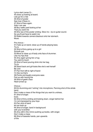 Lyrics start (verse 2) -
45.close up looking at board.
Lets go for a ride
46.Shot of poster
See how it flows in-
47.Shot of face again.
Side I can see
48.Boy walks past looking at her
That you want me
49.She rips of the poster smiling. Slow mo - rip on guitar sound.
So you’ll just have to watch me
50.Walks towards camera blackout onto her stomach.
Music

Pre chorus -
51.Fade up on band; close up of hands playing bass.
Try to
52.Shot of Amy going up to a girl
Smooth just
53.Move to close up of body onto face of drummer.
Like my hips that
54.Amy again giving her a hug
You want to touch
55.Shot of hand pouring drink into her bag
Try to
56.Stand back and girl looks like she’s wet herself
Be cool
57.Pan from left to right of band
I’m like ice that’s
58.Points and laughs everyone sees
Fed up with having the
59.Shot of geek’s face
Heat turned up

Chorus -
60.Ed drumming and “oohing” into microphone. Panning shot of the whole
band.
Don’t make a mess of the things that you want to undress,
61.Shot of singer.
lover,
62.Shot of Amy smiling and looking down, singer behind her
I’m not impressed by your toys
63.Pan shot of band
let me hook up
64.Shot of singer, band in background
with your b-brother.
65.Amy still in the mirror pushing up boobs, with singer.
Don’t make a mess
66.Shot of bassists hands, pan upwards
of the
 