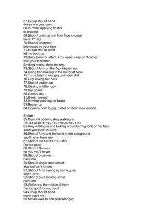 67.Group shot of band
things that you want
68.In mirror applying lipstick
to undress,
69.Shot of guitarist pan from face to guitar
lover, I’m not
70.Shot of drummer
impressed by your toys
71.Group shot of band
let me hook up
72.Back to mirror effect, Amy walks away on “brother”
with your b-brother.
Backing music, shots on beat -
73.Shot of Amy on the floor beaten up
74.Doing her makeup in the mirror at home
75.Turns head to see guy, previous shot
76.Guy kissing her neck
77.Shot of beaten up
78.Kissing another guy
79.Rip poster
80.Geek’s face
81.Geek “peeing”
82.In mirror pushing up boobs
83.Beaten up
84.Opening door to gig, poster on door, slow motion

Bridge -
85.Door still opening Amy walking in.
I’m too good for you you’ll never have me
85.Amy walking in and looking around, smug look on her face
Yeah you know for sure
86.Shot of Amy and the band in the background
you’ll never have me
87.Shot of the band Group shot.
I’m too good
88.Shot of Guitarist
for you you’ll never
89.Shot of drummer
have me
90.Shot of singer and bassist
You just can’t ignore
91.Shot of Amy eyeing up some guys
you’ll never
92.Shot of guys looking at her
have me
93.Walks into the middle of them
I’m too good for you you’ll
94.Group shot of band
never have me
95.Moves over to one particular guy
 