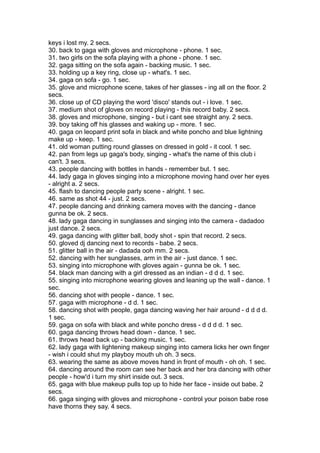 keys i lost my. 2 secs.
30. back to gaga with gloves and microphone - phone. 1 sec.
31. two girls on the sofa playing with a phone - phone. 1 sec.
32. gaga sitting on the sofa again - backing music. 1 sec.
33. holding up a key ring, close up - what's. 1 sec.
34. gaga on sofa - go. 1 sec.
35. glove and microphone scene, takes of her glasses - ing all on the floor. 2
secs.
36. close up of CD playing the word 'disco' stands out - i love. 1 sec.
37. medium shot of gloves on record playing - this record baby. 2 secs.
38. gloves and microphone, singing - but i cant see straight any. 2 secs.
39. boy taking off his glasses and waking up - more. 1 sec.
40. gaga on leopard print sofa in black and white poncho and blue lightning
make up - keep. 1 sec.
41. old woman putting round glasses on dressed in gold - it cool. 1 sec.
42. pan from legs up gaga's body, singing - what's the name of this club i
can't. 3 secs.
43. people dancing with bottles in hands - remember but. 1 sec.
44. lady gaga in gloves singing into a microphone moving hand over her eyes
- alright a. 2 secs.
45. flash to dancing people party scene - alright. 1 sec.
46. same as shot 44 - just. 2 secs.
47. people dancing and drinking camera moves with the dancing - dance
gunna be ok. 2 secs.
48. lady gaga dancing in sunglasses and singing into the camera - dadadoo
just dance. 2 secs.
49. gaga dancing with glitter ball, body shot - spin that record. 2 secs.
50. gloved dj dancing next to records - babe. 2 secs.
51. glitter ball in the air - dadada ooh mm. 2 secs.
52. dancing with her sunglasses, arm in the air - just dance. 1 sec.
53. singing into microphone with gloves again - gunna be ok. 1 sec.
54. black man dancing with a girl dressed as an indian - d d d. 1 sec.
55. singing into microphone wearing gloves and leaning up the wall - dance. 1
sec.
56. dancing shot with people - dance. 1 sec.
57. gaga with microphone - d d. 1 sec.
58. dancing shot with people, gaga dancing waving her hair around - d d d d.
1 sec.
59. gaga on sofa with black and white poncho dress - d d d d. 1 sec.
60. gaga dancing throws head down - dance. 1 sec.
61. throws head back up - backing music. 1 sec.
62. lady gaga with lightening makeup singing into camera licks her own finger
- wish i could shut my playboy mouth uh oh. 3 secs.
63. wearing the same as above moves hand in front of mouth - oh oh. 1 sec.
64. dancing around the room can see her back and her bra dancing with other
people - how'd i turn my shirt inside out. 3 secs.
65. gaga with blue makeup pulls top up to hide her face - inside out babe. 2
secs.
66. gaga singing with gloves and microphone - control your poison babe rose
have thorns they say. 4 secs.
 