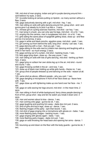 106. mid shot of man singing. indian and girl in purple dancing around him -
cant believe my eyes. 2 secs.
107. brunette looking at camera putting on lipstick - so many women without a
flaw. 2 secs.
108. gaga seductively dancing with a girl, mid shot - hey. 1 sec.
109. man sitting on sofa with girls dancing around him, group shot - and i aint
gunna give it up steady try to pick it up like a . 3 secs.
11o. chinese girl on cycling exercise machine, mid shot - car hey. 1 sec.
111. man lying in a bush, you can only see his legs, mid shot - im a hit. 1 sec.
112. singing into the camera, man in sunglasses mid shot - im a hit. 1 sec.
113. girls eating the same piece of spaghetti getting close, close up - and flew
and do it to tomorrow. 2 secs.
114. gaga in white and black poncho, egyption pose, mid shot - yeah. 1 sec.
115. girl coming out from behind the sofa, long shot - shorty i can see. 1 sec.
116. gaga dancing with a man - that you got. 1 sec.
117. gaga sitting on the sofa next to a black man dancing and laughing with a
drink in her hand - so much energy. 2 secs.
118. gaga coming out of a curtain, mid shot - backing music. 1 sec.
119. lady gaga lying down, close up - the way youre. 1 sec.
120. man sitting on sofa with lots of girls dancing, mid shot - twirling up them
hips. 2 secs.
121. gaga lying on sofaon her own sticks leg up in the air, mid shot - round
and round. 1 sec.
122. gaga throwing confetti in the air - and now. 1 sec.
123. close up of black man holding up white girls hands - theres no. 1 sec.
124. group shot of people dressed up and dancing on the sofa - reason at all.
1 sec.
125. same shot as above, different people - why you cant. 1 sec.
126. gaga dangling a microphone in front of her face close up - leave here
with. 1 sec.
127. gaga close up with lightening make up one hand over her face - me. 1
sec.
128. gaga on sofa waving her legs around, mid shot - in the mean time. 2
secs.
129. man sitting in front of white background, fancy dress people dancing in
front of him, group shot - stay and let me watch you break it down and. 3
secs.
130. man and women about to kiss - dance. 1 sec.
131. man coming onto gaga - gunna be ok. 1 sec.
132. gaga laughing and pushing him away - dada doo mm just. 2 secs.
133. shot of girls and boy's legs, close up - dance. 1 sec.
134. flashing images of the party - spin that record. 1 sec.
135. mid shot of gaga singing into a microphone with gloves on - babe. 1 sec.
136. more flashing party images - backing music. 1 sec.
137. gaga singing with gloves again - dada. 1 sec.
138. more flashing party images - dada mm just. 1 sec.
139. gaga on sofa throwing her head back and opening her arms - dance. 1
sec.
140. bouncing up and down on the floor with the body guards - gunna be ok. 1
sec.
 