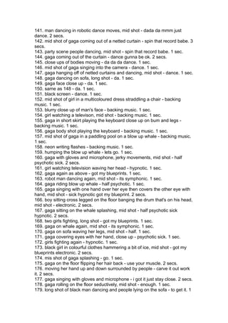 141. man dancing in robotic dance moves, mid shot - dada da mmm just
dance. 2 secs.
142. mid shot of gaga coming out of a netted curtain - spin that record babe. 3
secs.
143. party scene people dancing, mid shot - spin that record babe. 1 sec.
144. gaga coming out of the curtain - dance gunna be ok. 2 secs.
145. close ups of bodies moving - da da da dance. 1 sec.
146. mid shot of gaga singing into the camera - dance. 1 sec.
147. gaga hanging off of netted curtains and dancing, mid shot - dance. 1 sec.
148. gaga dancing on sofa, long shot - da. 1 sec.
149. gaga face close up - da. 1 sec.
150. same as 148 - da. 1 sec.
151. black screen - dance. 1 sec.
152. mid shot of girl in a multicoloured dress straddling a chair - backing
music. 1 sec.
153. blurry close up of man's face - backing music. 1 sec.
154. girl watching a televison, mid shot - backing music. 1 sec.
155. gaga in short skirt playing the keyboard close up on bum and legs -
backing music. 1 sec.
156. gaga body shot playing the keyboard - backing music. 1 sec.
157. mid shot of gaga in a paddling pool on a blow up whale - backing music.
1 sec.
158. neon writing flashes - backing music. 1 sec.
159. humping the blow up whale - lets go. 1 sec.
160. gaga with gloves and microphone, jerky movements, mid shot - half
psychotic sick. 2 secs.
161. girl watching television waving her head - hypnotic. 1 sec.
162. gaga again as above - got my blueprints. 1 sec.
163. robot man dancing again, mid shot - its symphonic. 1 sec.
164. gaga riding blow up whale - half psychotic. 1 sec.
165. gaga singing with one hand over her eye then covers the other eye with
hand, mid shot - sick hypnotic got my blueprint. 2 secs.
166. boy sitting cross legged on the floor banging the drum that's on his head,
mid shot - electronic. 2 secs.
167. gaga sitting on the whale splashing, mid shot - half psychotic sick
hypnotic. 2 secs.
168. two girls fighting, long shot - got my blueprints. 1 sec.
169. gaga on whale again, mid shot - its symphonic. 1 sec.
170. gaga on sofa waving her legs, mid shot - half. 1 sec.
171. gaga covering eyes with her hand, close up - psychotic sick. 1 sec.
172. girls fighting again - hypnotic. 1 sec.
173. black girl in colourful clothes hammering a bit of ice, mid shot - got my
blueprints electronic. 2 secs.
174. mis shot of gaga splashing - go. 1 sec.
175. gaga on the floor flipping her hair back - use your muscle. 2 secs.
176. moving her hand up and down surrounded by people - carve it out work
it. 2 secs.
177. gaga singing with gloves and microphone - i got it just stay close. 2 secs.
178. gaga rolling on the floor seductively, mid shot - enough. 1 sec.
179. long shot of black man dancing and people lying on the sofa - to get it. 1
 