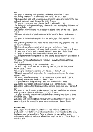 sec.
180. gaga in paddling pool splashing, mid shot - dont slow. 2 secs.
181. rolling on the floor can only see pink heels - drive it. 1 sec.
182. in paddling pool with two men gaga smoking a pipe and rubbing the men
- clean it lights out bleed it spend the lasto. 3 secs.
183. camera pans over man lying on the floor - ive got it. 1 sec.
184. lady gaga sitting down singing into camera and waving legs to the music
- in your pocko. 1 sec.
185. camera moves in and out of people in scene sitting on the sofa - i got it.
1 sec.
186. gaga dancing in original black and white poncho dress - just dance. 1
sec.
187. party scenes flashing again fade out form gaga's face - gunna be ok. 2
secs.
188. girl with glitter ball for a head moves it down see lady gaga mid shot - da
da doo mm. 2 secs.
189. in white sunglasses singing into camera - just dance. 1 sec.
190. close up of belts and clothes on the floor - spin that record babe. 2 secs.
191. mid shot of gaga pulling herself up and down a pole - dada. 1 sec.
192. gaga in paddling pool seductively - da doo mm. 1 sec.
193. long shot of chucking glitter ball and getting dragged away - just dance. 2
secs.
194. gaga hanging of net curtains, mid shot - baby (overlapping chorus
playing too)
195. in pool splashing to the beat - dance. 1 sec.
196. crouching on the floor people walking past her, mid shot - spin that
record babe. 2 secs.
197. singing into the microphone with gloves on - baby. 1 sec.
198. party scenes flash and end on the word dance written on the mirror -
dance. 1 sec.
199. sitting on sofa with party people, group shot - gunna be ok. 2 secs.
200. rolling on the floor, close up - da da. 1 sec.
201. gloved hands djing close up - spin that record baby. 2 secs.
202. rolling over people at the party, group shot - dance dance. 1 sec.
203. sitting on the sofa in black and white poncho dress, mid shot - dance. 1
sec.
204. gaga in blue lightening make up waving gloved hand over her eye and
singing into microphone, mid shot - ju ju ju ju. 2 secs.
205. gaga standing with her back to the camera holding up a bottle of wine,
long shot - just. 1 sec.
206. gaga with lightening blue makeup with hand over her eye closes her
eyes in time to the end of the song, extreme close up - dance. 1 sec.


Conclusion:
Lady Gaga’s music video of “Just Dance” was directed by Melina and
produced by Kim Dellara. The video is set in three main locations. The sofa,
the living room party and Lady Gaga singing on her own with a flowery
wallpapered wall as a backdrop. Also with a short few shots of Lady Gaga in a
paddling pool.
 