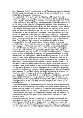 Lady Gaga said that her video is about when "If you've ever been so high that
it's, like, scary, the only way you can deal with it is not deal with it, so you just
kind of dance through the intoxication.”
The video starts with a gothic looking girl putting a CD player on a table
covered in alcohol and turning it on. As she turns it on the music starts giving
a sense that the party has begun. The next shot is of Lady Gaga pulling up in
a limo. This shows that Lady Gaga is the centre of the party, she is followed in
by two “body guard” type girls, giving her an important status. Everything is
brightly coloured which insinuates a party feel from the start. It’s dark however
Lady Gaga is wearing glasses, this again shows her important status. Plus it
gives her a sense of mystery as you can’t see her eyes. There is a shot of a
man dressed as a squirrel sitting on the toilet. This is a particularly abstract
image that shows the viewer that she’s going to a mega party. Everything is
larger than life including her. Lady Gaga walks over bodies in huge heels, this
shows that she doesn’t care what she does and she’s there to do what she
likes. Plus the bodies don’t object, she’s literally walking all over them
because of who she is. The room where the party is set is a reasonably
normal looking room. This is the main scene for the whole video. The walls
are wallpapered with flowers. Although some of the furniture is quite bright
and vibrant it looks like an average house. This implies that Lady Gaga is
bringing the party with her. Everyone at this point is on the floor, however
when she arrives the party begins. The camera kind of sways side to side as it
shows images of the people at the party, this gives the impression of being
out of control and feeling drunk. Many shots of Lady Gaga are of her on her
own on a sofa, she is wearing a striking black and white dress. She has a
lightning bolt in blue under her eye. Lightning bolts generally symbolise fear
because you anticipate them after thunder. Plus they can also cause lots of
damage. I think Lady Gaga has one of these painted on her face because it’s
a striking image plus it could also link it with the fear of loosing control when
you are drunk. She also covers her other eye with her hand, I think this is to
intensify her makeup and make sure that is all you notice. She pulls Egyptian
looking poses, this could do with the fact that she is constantly showing the
viewer her status at the party. She is like an Egyptian princess.
Lady Gaga also has many shots of her singing into a microphone, again with
the wallpaper backing, she has gloves and sunglasses on. Her gloves are
leather with gives the impression on dominatrix. She looks in control and is
singing the music at the party. She is looking straight at the camera and is
very confident.
There are lots of shot of people moving about the floor, drinking and another
where two girls are emptying a bag looking for a phone. Around them they is a
dark border which looks hazy, almost as if that’s how they’re feeling. However
in all of Lady Gaga’s shots the lights are bright and you can see everything.
There is even a lamp on in the shot where Lady Gaga is on the sofa with the
lightning bolt makeup. This again shows how she is in control and it’s very
much her party.
As she keeps singing there are more shots of the house where people are
waking up and slowly starting to move. The house is a mess and pictures o
the walls are wonky. This shows they have all been drunk and trashed the
house. Then when the chorus of Just Dance comes in they all have gotten up
and are jumping around and dancing again. Lady Gaga herself is dancing too
 