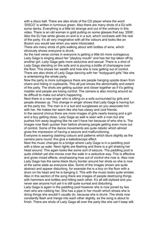 with a disco ball. There are also shots of the CD player where the word
‘DISCO’ is written in luminous green. Also there are many shots of a DJ with
some decks. Everything is a little bit strange and out of the ordinary in this
video. There is an old woman in gold putting on some glasses that say ‘2006’.
Also the DJ has white gloves on and is in a suit, which contrasts with the rest
of the party. It’s all very imaginative with all the colours and looks like an
illusion you would see when you were intoxicated.
There are many shots of girls walking about with bottles of wine, which
obviously shows everyone is drunk.
As the next verse comes in everyone is getting a little bit more outrageous.
Lady Gaga is singing about her “playboy mouth” and has her top taken off by
another girl. Lady Gaga gets more seductive and sexual. There is a shot of
Lady Gaga standing on the sofa and is pouring a bottle of champagne over
the floor. This shows her wealth and how she is now getting out of control.
There are also shots of Lady Gaga dancing with her “bodyguard girls” like she
is entertaining the whole party.
Now the party is more outrageous there are people hanging upside down from
chairs and hiding in cupboards. This all just shows the abnormality and extent
of the party. The shots are getting quicker and closer together as if it’s getting
madder and people are losing control. The camera is also moving around so
its difficult to make out what’s happening.
Next there is a new singer who is sitting on a sofa surrounded by girls and
people dresses up. This change in singer shows that Lady Gaga is having fun
at the party too. The man is in a suit and sunglasses so you associate him
with her. He makes her seem like she has classy and cool friends.
In the second chorus there are more images of girls nearly kissing and a girl
and a boy getting close. Lady Gaga as well is seen with a man but she
pushes him away laughing like he can’t have her because of who she is. The
images now flash quicker than before showing people getting even more out
of control. Some of the dance movements are quite robotic which almost
gives the impression of having a seizure and malfunctioning.
Everyone is wearing clashing colours and patterns which blurs slightly as the
camera pans round, this give a kaleidoscope effect.
Next the music changes to a bridge where Lady Gaga is in a paddling pool
with a blow up wale. Neon lights are flashing and there is a girl shaking her
head around. This again looks like some sort of seizure. The paddling pool is
quite childish yet she moves over the wale in a seductive way. This is effective
and gives mixed effects, emphasising how out of control she now is. Also now
Lady Gaga has the same black blurry border around her shots so she is now
at the same state as everyone else. Some of the images shown are quite
abstract and appear disturbing, for example the is a boy on the floor with a
drum on his head and he is banging it. This with the music looks quite sinister.
Also in this section of the song there are images of people destroying things
with hammers and bottles and hitting each other. It’s all still stylised and you
never see anyone hurt yet it is still quite surreal and disturbing.
Lady Gaga is again in the paddling pool however she is now joined by two
men who are rubbing her. She has a pipe in her mouth which shows she is
doing things she wouldn’t usually do, because she is drunk. The shots now
constantly flash and merge into each other slightly, as the song is about to
finish. There are shots of Lady Gaga all over the party like she can’t keep still.
 