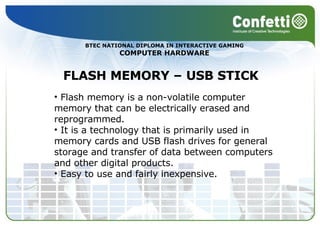 BTEC NATIONAL DIPLOMA IN INTERACTIVE GAMING COMPUTER HARDWARE FLASH MEMORY – USB STICK Flash memory is a non-volatile computer memory that can be electrically erased and reprogrammed.  It is a technology that is primarily used in memory cards and USB flash drives for general storage and transfer of data between computers and other digital products. Easy to use and fairly inexpensive. 