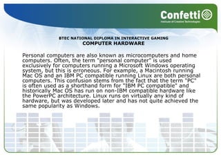 Personal computers are also known as microcomputers and home computers. Often, the term "personal computer" is used exclusively for computers running a Microsoft Windows operating system, but this is erroneous. For example, a Macintosh running Mac OS and an IBM PC compatible running Linux are both personal computers. This confusion stems from the fact that the term "PC" is often used as a shorthand form for "IBM PC compatible" and historically Mac OS has run on non-IBM compatible hardware like the PowerPC architecture. Linux runs on virtually any kind of hardware, but was developed later and has not quite achieved the same popularity as Windows.  BTEC NATIONAL DIPLOMA IN INTERACTIVE GAMING COMPUTER HARDWARE 