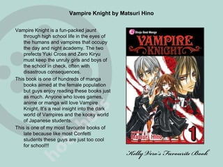 Vampire Knight by Matsuri Hino Vampire Knight is a fun-packed jaunt through high school life in the eyes of the humans and vampires that occupy the day and night academy. The two prefects Yuki Cross and Zero Kiryu must keep the unruly girls and boys of the school in check, often with disastrous consequences. This book is one of hundreds of manga books aimed at the female population but guys enjoy reading these books just as much. Anyone who loves games, anime or manga will love Vampire Knight. It’s a real insight into the dark world of Vampires and the kooky world of Japanese students. This is one of my most favourite books of late because like most Confetti students these guys are just too cool for school!!! Kelly Vero’s Favourite Book 