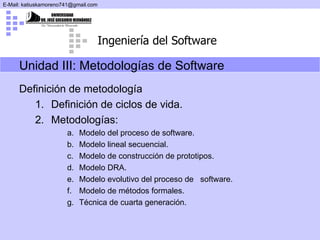 Definición de metodología Definición de ciclos de vida. Metodologías: Modelo del proceso de software. Modelo lineal secuencial. Modelo de construcción de prototipos. Modelo DRA. Modelo evolutivo del proceso de  software. Modelo de métodos formales. Técnica de cuarta generación. Unidad III:  Metodologías de Software 