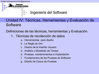 Definiciones de las técnicas, herramientas y Evaluación. Técnicas de recolección de datos Herramientas  para diseño La Regla de Oro Diseño de la Interfaz Usuario Análisis y Modelado de Tareas Pruebas, mantenimientos e implantación Fundamentos de las Pruebas de Software Diseño de Casos de Pruebas Unidad IV:  Técnicas, Herramientas y Evaluación de Software 