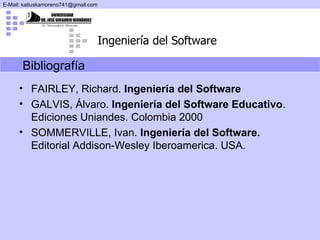 Bibliografía  FAIRLEY, Richard.  Ingeniería del Software GALVIS, Álvaro.  Ingeniería del Software Educativo . Ediciones Uniandes. Colombia 2000 SOMMERVILLE, Ivan.  Ingeniería del Software.  Editorial Addison-Wesley Iberoamerica. USA. 