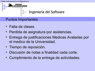 Puntos Importantes Falta de clases. Perdida de asignatura por asistencias. Entrega de justificaciones Medicas Avaladas por el medico de la Universidad. Tiempo de reposición. Discusión de notas a finalidad cada corte. Cumplimiento de la entrega de actividades. 