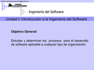 Unidad I: Introducción a la Ingeniería del Software   Objetivo General: Estudiar y   determinar los  procesos  para el desarrollo de software aplicable a cualquier tipo de organización.   