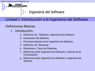 Unidad I: Introducción a la Ingeniería del Software   Definiciones Básicas. Introducción:.  Definición de  “Software, Ingeniería de Software”.  Evaluación del Software.  Principios básicos de la Ingeniería de Software. Definición de “Sistemas” Elementos y Tipos de Sistemas. Diferencia entre Ingeniería de Software y Ciencia de la Computación. Diferencia entre  Ingeniería de Software  e Ingeniería de Sistema 