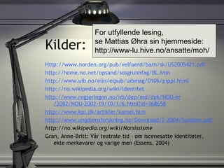 Kilder: Http://www.norden.org/pub/velfaerd/barn/sk/US2005421.pdf http:// home.no.net / opsand / sosgrunnfag / BL.htm http:// www.uib.no / elin / elpub / uibmag /0106/ pippi.html http:// no.wikipedia.org / wiki /Identitet http:// www.regjeringen.no / nb / dep /md/ dok / NOU-er /2002/NOU-2002-19/10/1/6.html?id=368658 http://www.kpi.dk/artikler/kamel.htm http:// www.ungdomsforskning.no / Download /2-2004/ Sundnes.pdf http://no.wikipedia.org/wiki/Narsissisme Gran, Anne-Britt: Vår teatrale tid – om iscenesatte identiteter, ekte merkevarer og varige men (Essens, 2004)  For utfyllende lesing,  se Mattias Øhra sin hjemmeside: http://www-lu.hive.no/ansatte/moh/ 