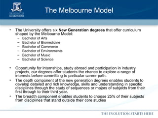 The Melbourne Model The University offers six  New Generation degrees  that offer curriculum shaped by the Melbourne Model: Bachelor of Arts Bachelor of Biomedicine Bachelor of Commerce Bachelor of Environments Bachelor of Music Bachelor of Science Opportunity for internships, study abroad and participation in industry projects, our degrees offer students the chance to explore a range of interests before committing to particular career path. The depth component of the new generation degrees enables students to develop detailed and rich knowledge, skills and understanding in specific disciplines through the study of sequences or majors of subjects from their first through to their third year. The breadth component enables students to choose 25% of their subjects from disciplines that stand outside their core studies 