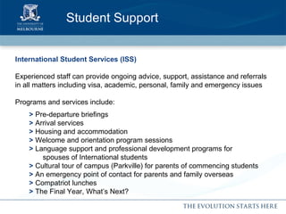 Student Support International Student Services (ISS) Experienced staff can provide ongoing advice, support, assistance and referrals in all matters including visa, academic, personal, family and emergency issues Programs and services include: >  Pre-departure briefings >  Arrival services >  Housing and accommodation >  Welcome and orientation program   sessions >  Language support and professional development programs for    spouses of International students >  Cultural tour of campus (Parkville) for parents of commencing students >  An emergency point of contact for parents and family overseas >  Compatriot lunches >  The Final Year, What’s Next? 