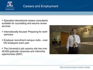 Careers and Employment  >  Specialist international careers consultants  available for counselling and resume review  services >  Internationally focused ‘Preparing for work’ seminars >  Employer recruitment campus visits – over   100 employers each year >  The University’s job vacancy site has over  49,000 graduate vacancies and  internship  opportunities (2007) 