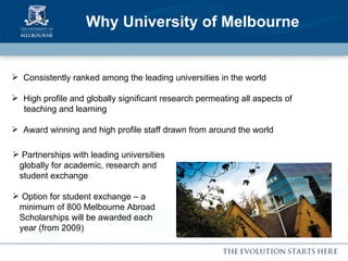 Why University of Melbourne Partnerships with leading universities globally for academic, research and student exchange Option for student exchange – a minimum of 800 Melbourne Abroad Scholarships will be awarded each year (from 2009) Consistently ranked among the leading universities in the world High profile and globally significant research permeating all aspects of  teaching and learning Award winning and high profile staff drawn from around the world 