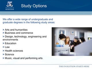 We offer a wide range of undergraduate and graduate degrees in the following study areas: >  Arts and humanities  >  Business and commerce >  Design, technology, engineering and  environments >  Education >  Law >  Health sciences >  Science >  Music, visual and performing arts Study Options 