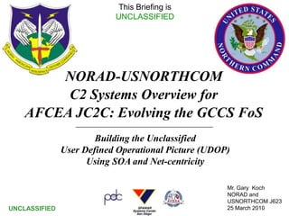 This Briefing is
                           UNCLASSIFIED




        NORAD-USNORTHCOM
         C2 Systems Overview for
    AFCEA JC2C: Evolving the GCCS FoS
                       Building the Unclassified
               User Defined Operational Picture (UDOP)
                     Using SOA and Net-centricity

                                                     Mr. Gary Koch
                                                     NORAD and
                                                     USNORTHCOM1   J623
UNCLASSIFIED                                         25 March 2010
 