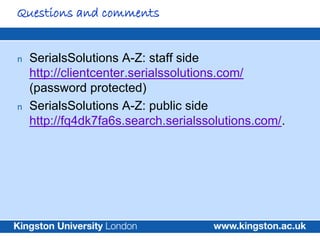 Questions and comments


n   SerialsSolutions A-Z: staff side
    http://clientcenter.serialssolutions.com/
    (password protected)
n   SerialsSolutions A-Z: public side
    http://fq4dk7fa6s.search.serialssolutions.com/.
 