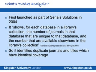 What’s ‘overlap analysis’?


n   First launched as part of Serials Solutions in
    2004
n   It “shows, for each database in a library's
    collection, the number of journals in that
    database that are unique to that database, and
    the number that are available elsewhere in the
    library's collection” SerialsSolutions press release, 29 April 2004
                                                      th



n   So it identifies duplicate journals and titles which
    have identical coverage
 