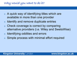 Why would you want to do it?


n   A quick way of identifying titles which are
    available in more than one provider
n   Identify and remove duplicate entries
n   Check coverage is correct by comparing
    alternative providers (i.e. Wiley and SwetsWise)
n   Identifying oddities and errors
n   Simple process with minimal effort required
 