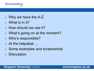 Summary


n   Why we have the A-Z
n   What is in it?
n   How should we use it?
n   What’s going on at the moment?
n   Who’s responsible?
n   At the helpdesk …
n   Some examples and screenshots
n   Discussion
 