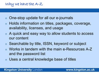 Why we have the A-Z


n   One-stop update for all our e-journals
n   Holds information on titles, packages, coverage,
    availability, licenses, and usage
n   A quick and easy way to allow students to access
    our content
n   Searchable by title, ISSN, keyword or subject
n   Works in tandem with the main e-Resources A-Z
    and the password list
n   Uses a central knowledge base of titles
 