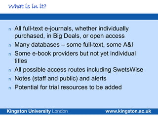 What is in it?


n   All full-text e-journals, whether individually
    purchased, in Big Deals, or open access
n   Many databases – some full-text, some A&I
n   Some e-book providers but not yet individual
    titles
n   All possible access routes including SwetsWise
n   Notes (staff and public) and alerts
n   Potential for trial resources to be added
 