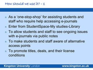 How should we use it? - 1


n   As a ‘one-stop-shop’ for assisting students and
    staff who require help accessing e-journals
n   Enter from StudentSpace-My studies-Library
n   To allow students and staff to see ongoing issues
    with e-journals via public notes
n   To make students and staff aware of alternative
    access points
n   To promote titles, deals, and their license
    conditions
 