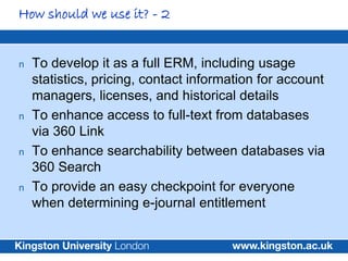 How should we use it? - 2


n   To develop it as a full ERM, including usage
    statistics, pricing, contact information for account
    managers, licenses, and historical details
n   To enhance access to full-text from databases
    via 360 Link
n   To enhance searchability between databases via
    360 Search
n   To provide an easy checkpoint for everyone
    when determining e-journal entitlement
 