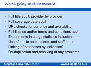 What’s going on at the moment?


n   Full title audit, provider by provider
n   Full coverage date audit
n   URL checks for currency and availability
n   Full license and/or terms and conditions audit
n   Experiments in usage statistics inclusion
n   Use of public notes, alerts, and staff notes
n   Linking of databases by ‘collection’
n   De-duplication and resolving of any problems
 