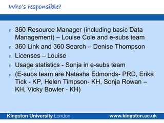 Who’s responsible?


n   360 Resource Manager (including basic Data
    Management) – Louise Cole and e-subs team
n   360 Link and 360 Search – Denise Thompson
n   Licenses – Louise
n   Usage statistics - Sonja in e-subs team
n   (E-subs team are Natasha Edmonds- PRD, Erika
    Tick - KP, Helen Timpson- KH, Sonja Rowan –
    KH, Vicky Bowler - KH)
 