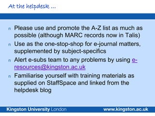 At the helpdesk …


n   Please use and promote the A-Z list as much as
    possible (although MARC records now in Talis)
n   Use as the one-stop-shop for e-journal matters,
    supplemented by subject-specifics
n   Alert e-subs team to any problems by using e-
    resources@kingston.ac.uk
n   Familiarise yourself with training materials as
    supplied on StaffSpace and linked from the
    helpdesk blog
 