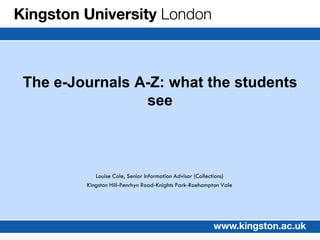 The e-Journals A-Z: what the students
                see



           Louise Cole, Senior Information Advisor (Collections)
        Kingston Hill-Penrhyn Road-Knights Park-Roehampton Vale
 