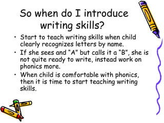So when do I introduce writing skills?  Start to teach writing skills when child clearly recognizes letters by name.  If she sees and “A” but calls it a “B”, she is not quite ready to write, instead work on phonics more. When child is comfortable with phonics, then it is time to start teaching writing skills.  