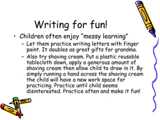 Writing for fun!  Children often enjoy “messy learning” Let them practice writing letters with finger paint. It doubles as great gifts for grandma.  Also try shaving cream. Put a plastic reusable tablecloth down, apply a generous amount of shaving cream then allow child to draw in it. By simply running a hand across the shaving cream the child will have a new work space for practicing. Practice until child seems disinterested. Practice often and make it fun! 