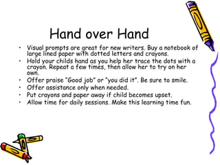 Hand over Hand Visual prompts are great for new writers. Buy a notebook of large lined paper with dotted letters and crayons.  Hold your childs hand as you help her trace the dots with a crayon. Repeat a few times, then allow her to try on her own.  Offer praise “Good job” or “you did it”. Be sure to smile.  Offer assistance only when needed.  Put crayons and paper away if child becomes upset.  Allow time for daily sessions. Make this learning time fun. 