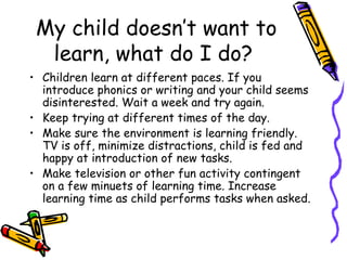 My child doesn’t want to learn, what do I do?  Children learn at different paces. If you introduce phonics or writing and your child seems disinterested. Wait a week and try again.  Keep trying at different times of the day.  Make sure the environment is learning friendly. TV is off, minimize distractions, child is fed and happy at introduction of new tasks.  Make television or other fun activity contingent on a few minuets of learning time. Increase learning time as child performs tasks when asked.  