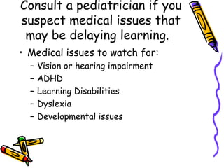 Consult a pediatrician if you suspect medical issues that may be delaying learning.  Medical issues to watch for: Vision or hearing impairment ADHD Learning Disabilities Dyslexia  Developmental issues 