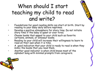 When should I start teaching my child to read and write?  Foundations for good reading skills can start at birth. Start by reading to your baby daily before naptimes.  Develop a positive atmosphere for story time. Do not initiate story time if the baby is upset or over tired. Choose books that appeal to your child such as favorite cartoons, animals, or dinosaur books. Reading to your child will increase their willingness to learn to read on their own when it is time.  A  good indication that your child is ready to read is when they mimic the books that you read them.  Another good indicator is when child knows most of the alphabet song with minimal prompts from caregivers. 