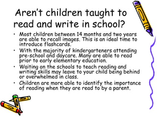 Aren’t children taught to read and write in school?  Most children between 14 months and two years are able to recall images. This is an ideal time to introduce flashcards.  With the majority of kindergarteners attending pre-school and daycare. Many are able to read prior to early elementary education.  Waiting on the schools to teach reading and writing skills may leave to your child being behind or overwhelmed in class.  Children are more able to identify the importance of reading when they are read to by a parent. 